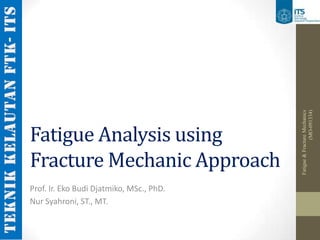 (MO-091334)
                                          Fatigue & Fracture Mechanics
Fatigue Analysis using
Fracture Mechanic Approach
Prof. Ir. Eko Budi Djatmiko, MSc., PhD.
Nur Syahroni, ST., MT.
 