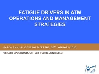 FATIGUE DRIVERS IN ATM
OPERATIONS AND MANAGEMENT
STRATEGIES
KATCA ANNUAL GENERAL MEETING, 30TH JANUARY-2016
VINCENT OPONDO ODUOR – AIR TRAFFIC CONTROLLER
 