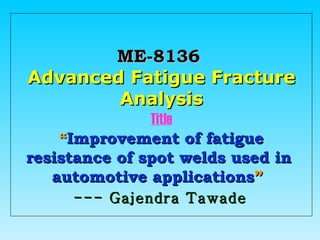 ME-8136   Advanced Fatigue Fracture Analysis Title “ Improvement of fatigue resistance of spot welds used in  automotive applications ”   --- Gajendra Tawade 
