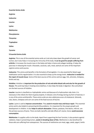 Essential Amino Acids
Arginine
Isoleucine
Leucine
Lysine
Methionine
Phenylalanine
Threonine
Tryptophan
Valine
Tyrosine
9 Essential Amino Acids
Arginine: This is one of the essential amino acids as it not only slows down the growth of cancer and
tumors, but it also helps in increasing the immunity of the body. It can be good for people suffering from
arthritis. It increases the muscle mass in the body and helps in bone and collagen building. It helps the
pancreas in releasing the insulin. Chocolate, coconuts, oats, meat, walnuts are some of the important
arginine amino acid sources.
Isoleucine: This amino acid benefits in the formation of hemoglobin. It is also essential for blood sugar
stabilization and its regularization. It is also essential to keep up the energy levels. Isoleucine is needed for
the repair of muscle tissue. Some of the best sources of this amino acid are eggs, fish, almonds, chickpeas,
lentils and soy.
Histidine: Histidine is important for the production of red and white blood cells and also for the growth of
tissues. This acid may help in treating nerve deafness. It also helps the body in digestion. Rice and wheat
are the best sources of histidine.
Leucine: Leucine is classified as a hydrophobic amino acid because of a hydrocarbon side chain. It is
necessary in the infants for them to grow properly. It releases a lot of energy during any form of exercise, it
is one of the amino acid benefits. These amino acids are also called precursors of cholesterol. Almonds,
oats, beans, chickpeas and corn are some of the food sources of leucine.
Lysine: Lysine is said to improve concentration. They assist in muscle mass and tissue repair. This essential
amino acid is also helpful in preventing fertility problems. It is important for the proper growth and
development in children. It also helps in calcium absorption. Cheese, potatoes, lima beans, milk etc. are
the primary sources of lysine. There are both, benefits and side effects of L-lysine, hence avoid excessive
consumption.
Methionine: It supplies sulfur to the body. Apart from supporting the liver function, it also protects against
radiation, helps in preventing tumors, assists in breaking down of fats. Methionine is also beneficial for
those who are suffering from osteoporosis. The sources of methionine are meat, eggs, seeds, yogurt, lentils

 