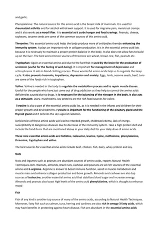 and garlic.
Phenylalanine: The natural source for this amino acid is the breast milk of mammals. It is used for
rheumatoid arthritis and for alcohol withdrawal support. It is used for migraine pain, menstrual cramps
and it also works as a mood lifter. It is essential as it curbs hunger and food cravings. Peanuts, cheese,
soybeans, sesame seeds are some of the common sources of this amino acid.
Threonine: This essential amino acid helps the body produce more of antibodies thereby enhancing the
immunity system. It plays an important role in collagen production. It is in the essential amino acid lists
because it is necessary to maintain a proper protein balance in the body. It also does not allow fats to build
up on the liver. The best and common sources of threonine are wheat, brown rice, fish, peanuts etc.
Tryptophan: Again an essential amino acid due to the fact that it used by the brain for the production of
serotonin (useful for the feeling of well-being). It is important for management of depression and
schizophrenia. It aids in blood clotting process. These wonderful amino acids help us to regulate the sleep
cycle. It also prevents insomnia, impatience, depression and anxiety. Eggs, lamb, sesame seeds, beef, tuna
are some of the foods rich in tryptophan.
Valine: Valine is needed in the body to regulate the metabolism process and to repair muscle tissues.
Useful for the people who have just come out of drug addiction as they help to correct the amino acids
deficiencies caused due to drugs. It is necessary for the balancing of the nitrogen in the body. It also acts
as a stimulant. Diary, mushrooms, soy proteins are the rich food sources for valine.
Tyrosine is also a part of the essential amino acids list, as it is needed in the infants and children for their
proper growth and development. Tyrosine is important for the functioning of the pituitary gland and the
thyroid gland and it defends the skin against radiation.
Deficiencies of these amino acids will lead to retarded growth, childhood edema, lack of energy,
susceptibility to dangerous diseases due to decrease in the immunity system. Take a high protein diet and
include the food items that are mentioned above in your daily diet for your daily dose of amino acids.
These nine essential amino acids are histidine, isoleucine, leucine, lysine, methionine, phenylalanine,
threonine, tryptophan and valine.
The best sources for essential amino acids include beef, chicken, fish, dairy, whey protein and soy.
Nuts
Nuts and legumes such as peanuts are abundant sources of amino acids, reports Natural Health
Techniques.com. Walnuts, almonds, Brazil nuts, cashews and peanuts are all rich sources of the essential
amino acid L-arginine. Arginine is known to boost immune function, assist in muscle metabolism and
muscle mass and enhance collagen production and bone growth. Almonds and cashews are also top
sources of isoleucine, another essential amino acid that stabilizes blood sugar and increases energy.
Almonds and peanuts also boast high levels of the amino acid phenylalanine, which is thought to enhance
mood
Fish
Fish of any kind is another top source of many of the amino acids, according to Natural Health Techniques.
Moreover, fatty fish such as salmon, tuna, herring and sardines are also rich in omega-3 fatty acids, which
may have benefits in protecting against heart disease. Fish are abundant in the essential amino acids

 