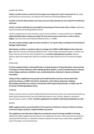 possible side effects.
Acetyl L-carnitine works to convert fat into energy in your body and is used in many parts of your body,
particularly your muscle tissues, according to the University of Pittsburgh Medical Center.
Carnitine is found in dairy products and meats, but your body manufactures all it needs from methionine
and lysine.
Acetyl L-carnitine could help you lose weight by improving your fat-to-muscle ratio, or body composition,
says the University of Pittsburgh Medical Center.
Carnitine supplements are also sometimes used to improve athletic or exercise performance. Carnitine
might potentially help to reduce your body's fat mass and increase muscle mass, as well as reduce
fatigue, notes the University of Maryland Medical Center, or UMMC.
The most common dosage range for acetyl L-carnitine is 1 to 3 grams daily, according to the University of
Michigan Health System.
Alternatively, carnitine is sometimes taken at a dosage rate of 500 to 1,000 milligrams three times per
day, notes the University of Pittsburgh Medical Center. These dosage rates apply to acetyl L-carnitine, but
they're also the same for the other available forms, L-carnitine and propionyl L-carnitine. Ask your
physician about the dosage that's right for you before you begin taking any form of carnitine for weight
loss.
OTHER USES
Carnitine supplementation could possibly help in treating symptoms of hyperthyroidism and preventing
or treating a carnitine deficiency while undergoing kidney dialysis, as well as treating Peyronie's disease,
chronic fatigue syndrome, infertility in men, erectile dysfunction, Alzheimer's disease and diabetic
neuropathy.
Taking carnitine supplements may provide some health benefits if you have chronic obstructive
pulmonary disease, or COPD; intermittent claudication; celiac disease; depression; diabetes;
fibromyalgia; HIV/AIDS; liver cirrhosis; and attention deficit hyperactivity disorder, or ADHD, says the
University of Pittsburgh Medical Center.
WARNING
Acetyl L-carnitine may be unsafe for people with low thyroid-hormone levels. You should also talk with your
doctor before taking carnitine if you have high blood pressure, liver cirrhosis, diabetes or peripheral
vascular disease, cautions UMMC. Carnitine supplements can interfere with thyroid medications as well.
Benefits
NADH supplementation may be beneficial in the treatment of Alzheimer's disease, Parkinson's disease
and chronic fatigue syndrome, SupplementNews.org reports.
This supplement may help reduce fatigue by increasing the amount of energy available in the body.
Additionally, NADH supplements may improve nerve signaling in the brain, which may diminish symptoms
associated with Parkinson's or Alzheimer's disease; however, the exact way in which these supplements
work in the body is not currently known.

 