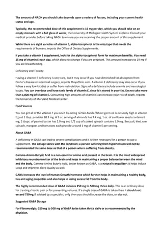 The amount of NADH you should take depends upon a variety of factors, including your current health
status and age.
Typically, the recommended dose of this supplement is 10 mg per day, which you should take on an
empty stomach with a full glass of water, the University of Michigan Health System explains. Consult your
medical provider before taking NADH to ensure you are receiving the proper amount of this supplement.
While there are eight varieties of vitamin E, alpha-tocopherol is the only type that meets the
requirements of humans, reports the Office of Dietary Supplements.
If you take a vitamin E supplement, look for the alpha-tocopherol form for maximum benefits. You need
15 mg of vitamin E each day, which does not change if you are pregnant. This amount increases to 19 mg if
you are breastfeeding.
Deficiency and Toxicity
Having a vitamin E deficiency is very rare, but it may occur if you have diminished fat absorption from
Crohn's disease or intestinal surgery, reports MayoClinic.com. A vitamin E deficiency may also occur if you
follow a very low-fat diet or suffer from malnutrition. Signs of a deficiency include anemia and neurological
issues. You can overdose and have toxic levels of vitamin E, since it is stored in your fat. Do not take more
than 1,000 mg of vitamin E. Consuming high amounts of vitamin E can increase your risk of death, reports
the University of Maryland Medical Center.
Food Sources
You can get all of the vitamin E you need by eating certain foods. Wheat germ oil is naturally high in vitamin
E; just 1 tbsp. provides 20.3 mg. A 1 oz. serving of almonds has 7.4 mg, 1 oz. of sunflower seeds contains 6
mg, 2 tbsps. of peanut butter has 2.9 mg and 1/2 cup of cooked spinach contains 1.9 mg. Broccoli, kiwi, raw
spinach, mangoes and tomatoes each provide around 1 mg of vitamin E per serving.
About GABA
A deficiency in GABA can lead to severe complications and it is then necessary for a person to use a
supplement. The dosage varies with the condition; a person suffering from hypertension will not be
recommended the same dose as that of a person who is suffering from obesity.
Gamma-Amino Butyric Acid is a non-essential amino acid present in the brain. It is the most widespread
inhibitory neurotransmitter of the brain and helps in maintaining a proper balance between the mind
and the body. Gamma-Amino Butyric Acid, better known as GABA, is a natural tranquilizer; it helps induce
sleep and improves sleep quality as well.
GABA increases the level of Human Growth Hormone which further helps in maintaining a healthy body,
has anti aging properties and also helps in losing excess fat from the body.
The highly recommended dose of GABA includes 250 mg to 500 mg thrice daily. This is an ordinary dose
for treating chronic pain or for preventing seizures. If a single dose of GABA is taken then it should not
exceed 750mg.If advised by a specialist, only then you should increase the dose, or else not.
Suggested GABA Dosage
For Fibromyalgia, 250 mg to 500 mg of GABA to be taken thrice daily or as recommended by the
physician.

 
