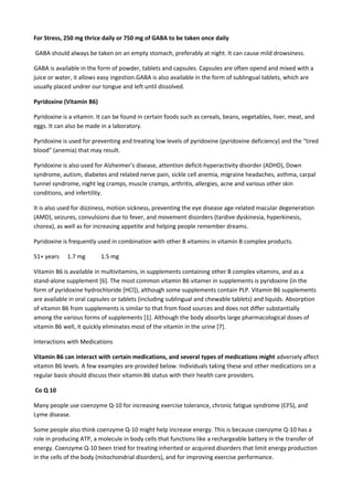 For Stress, 250 mg thrice daily or 750 mg of GABA to be taken once daily
GABA should always be taken on an empty stomach, preferably at night. It can cause mild drowsiness.
GABA is available in the form of powder, tablets and capsules. Capsules are often opend and mixed with a
juice or water, it allows easy ingestion.GABA is also available in the form of sublingual tablets, which are
usually placed undrer our tongue and left until dissolved.
Pyridoxine (Vitamin B6)
Pyridoxine is a vitamin. It can be found in certain foods such as cereals, beans, vegetables, liver, meat, and
eggs. It can also be made in a laboratory.
Pyridoxine is used for preventing and treating low levels of pyridoxine (pyridoxine deficiency) and the “tired
blood” (anemia) that may result.
Pyridoxine is also used for Alzheimer's disease, attention deficit-hyperactivity disorder (ADHD), Down
syndrome, autism, diabetes and related nerve pain, sickle cell anemia, migraine headaches, asthma, carpal
tunnel syndrome, night leg cramps, muscle cramps, arthritis, allergies, acne and various other skin
conditions, and infertility.
It is also used for dizziness, motion sickness, preventing the eye disease age-related macular degeneration
(AMD), seizures, convulsions due to fever, and movement disorders (tardive dyskinesia, hyperkinesis,
chorea), as well as for increasing appetite and helping people remember dreams.
Pyridoxine is frequently used in combination with other B vitamins in vitamin B complex products.
51+ years

1.7 mg

1.5 mg

Vitamin B6 is available in multivitamins, in supplements containing other B complex vitamins, and as a
stand-alone supplement [6]. The most common vitamin B6 vitamer in supplements is pyridoxine (in the
form of pyridoxine hydrochloride [HCl]), although some supplements contain PLP. Vitamin B6 supplements
are available in oral capsules or tablets (including sublingual and chewable tablets) and liquids. Absorption
of vitamin B6 from supplements is similar to that from food sources and does not differ substantially
among the various forms of supplements [1]. Although the body absorbs large pharmacological doses of
vitamin B6 well, it quickly eliminates most of the vitamin in the urine [7].
Interactions with Medications
Vitamin B6 can interact with certain medications, and several types of medications might adversely affect
vitamin B6 levels. A few examples are provided below. Individuals taking these and other medications on a
regular basis should discuss their vitamin B6 status with their health care providers.
Co Q 10
Many people use coenzyme Q-10 for increasing exercise tolerance, chronic fatigue syndrome (CFS), and
Lyme disease.
Some people also think coenzyme Q-10 might help increase energy. This is because coenzyme Q-10 has a
role in producing ATP, a molecule in body cells that functions like a rechargeable battery in the transfer of
energy. Coenzyme Q-10 been tried for treating inherited or acquired disorders that limit energy production
in the cells of the body (mitochondrial disorders), and for improving exercise performance.

 