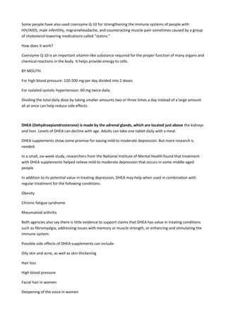 Some people have also used coenzyme Q-10 for strengthening the immune systems of people with
HIV/AIDS, male infertility, migraineheadache, and counteracting muscle pain sometimes caused by a group
of cholesterol-lowering medications called “statins.”
How does it work?
Coenzyme Q-10 is an important vitamin-like substance required for the proper function of many organs and
chemical reactions in the body. It helps provide energy to cells.
BY MOUTH:
For high blood pressure: 120-200 mg per day divided into 2 doses.
For isolated systolic hypertension: 60 mg twice daily.
Dividing the total daily dose by taking smaller amounts two or three times a day instead of a large amount
all at once can help reduce side effects.

DHEA (Dehydroepiandrosterone) is made by the adrenal glands, which are located just above the kidneys
and liver. Levels of DHEA can decline with age. Adults can take one tablet daily with a meal.
DHEA supplements show some promise for easing mild to moderate depression. But more research is
needed.
In a small, six-week study, researchers from the National Institute of Mental Health found that treatment
with DHEA supplements helped relieve mild to moderate depression that occurs in some middle-aged
people.
In addition to its potential value in treating depression, DHEA may help when used in combination with
regular treatment for the following conditions:
Obesity
Chronic fatigue syndrome
Rheumatoid arthritis
Both agencies also say there is little evidence to support claims that DHEA has value in treating conditions
such as fibromyalgia, addressing issues with memory or muscle strength, or enhancing and stimulating the
immune system.
Possible side effects of DHEA supplements can include:
Oily skin and acne, as well as skin thickening
Hair loss
High blood pressure
Facial hair in women
Deepening of the voice in women

 