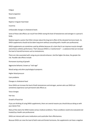 Fatigue
Nasal congestion
Headache
Rapid or irregular heart beat
Insomnia
Unfavorable changes in cholesterol levels
Some of these side effects can result from DHEA raising the level of testosterone and estrogen in a person's
body.
Medical experts caution that little is known about the long-term effect of the elevated hormone levels. So
DHEA supplements should not be taken long-term without consulting with a health care professional.
DHEA supplements are sometimes used by athletes because of a claim that it can improve muscle strength
and enhance athletic performance. That's because DHEA is a "prohormone" -- a substance that can increase
the level of steroid hormones such as testosterone.
There are risks associated with using any pre-steroid enhancer. And the higher the dose, the greater the
risk. Possible side effects include:
Permanent stunting of growth
Aggressive behavior, known as "roid rage"
Mood swings and other psychological symptoms
Higher blood pressure
Liver problems
Changes in cholesterol level
Since DHEA can increase the level of both testosterone and estrogen, women who use DHEA can
sometimes experience such permanent side effects as:
Voice changes
Hair loss
Growth of facial hair
If you are thinking of using DHEA supplements, there are several reasons you should discuss doing so with
your doctor first:
Many of the claims for DHEA involve serious medical conditions. These conditions need to be evaluated and
treated by a health care professional.
DHEA can interact with some medications and could alter their effectiveness.
Because DHEA can raise the level of both male and female hormones, the supplements can have a negative

 