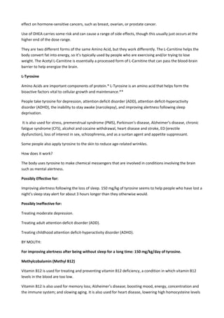 effect on hormone-sensitive cancers, such as breast, ovarian, or prostate cancer.
Use of DHEA carries some risk and can cause a range of side effects, though this usually just occurs at the
higher end of the dose range.
They are two different forms of the same Amino Acid, but they work differently. The L-Carnitine helps the
body convert fat into energy, so it’s typically used by people who are exercising and/or trying to lose
weight. The Acetyl L-Carnitine is essentially a processed form of L-Carnitine that can pass the blood-brain
barrier to help energize the brain.
L-Tyrosine
Amino Acids are important components of protein.* L-Tyrosine is an amino acid that helps form the
bioactive factors vital to cellular growth and maintenance.**
People take tyrosine for depression, attention deficit disorder (ADD), attention deficit-hyperactivity
disorder (ADHD), the inability to stay awake (narcolepsy), and improving alertness following sleep
deprivation.
It is also used for stress, premenstrual syndrome (PMS), Parkinson's disease, Alzheimer's disease, chronic
fatigue syndrome (CFS), alcohol and cocaine withdrawal, heart disease and stroke, ED (erectile
dysfunction), loss of interest in sex, schizophrenia, and as a suntan agent and appetite suppressant.
Some people also apply tyrosine to the skin to reduce age-related wrinkles.
How does it work?
The body uses tyrosine to make chemical messengers that are involved in conditions involving the brain
such as mental alertness.
Possibly Effective for:
Improving alertness following the loss of sleep. 150 mg/kg of tyrosine seems to help people who have lost a
night’s sleep stay alert for about 3 hours longer than they otherwise would.
Possibly Ineffective for:
Treating moderate depression.
Treating adult attention deficit disorder (ADD).
Treating childhood attention deficit-hyperactivity disorder (ADHD).
BY MOUTH:
For improving alertness after being without sleep for a long time: 150 mg/kg/day of tyrosine.
Methylcobalamin (Methyl B12)
Vitamin B12 is used for treating and preventing vitamin B12 deficiency, a condition in which vitamin B12
levels in the blood are too low.
Vitamin B12 is also used for memory loss; Alzheimer’s disease; boosting mood, energy, concentration and
the immune system; and slowing aging. It is also used for heart disease, lowering high homocysteine levels

 