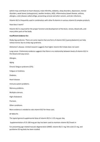 (which may contribute to heart disease), male infertility, diabetes, sleep disorders, depression, mental
disorders, weak bones (osteoporosis), swollen tendons, AIDS, inflammatory bowel disease, asthma,
allergies, a skin disease called vitiligo, preventing cervical and other cancers, and skin infections.
Vitamin B12 is frequently used in combination with other B vitamins in various vitamin B complex products.
How does it work?
Vitamin B12 is required for the proper function and development of the brain, nerves, blood cells, and
many other parts of the body.
Insufficient Evidence for:
Shaky-leg syndrome. There are some reports that one form of vitamin B12 (cyanocobalamin) can help
relieve tremor due to shaky-leg syndrome.
Alzheimer’s disease. Limited research suggests that higher vitamin B12 intake does not seem
Lung cancer. Preliminary evidence suggests that there is no relationship between levels of vitamin B12 in
the blood and lung cancer.
Allergies.
Aging.
Chronic fatigue syndrome (CFS).
Fatigue or tiredness.
Diabetes.
Heart disease.
Immune system problems.
Memory problems.
Multiple sclerosis.
High cholesterol.
Psoriasis.
Other conditions.
More evidence is needed to rate vitamin B12 for these uses.
BY MOUTH:
The typical general supplemental dose of vitamin B12 is 1-25 mcg per day.
Supplementation of 25-100 mcg per day has been used to maintain vitamin B12 levels in
For preventing age-related macular degeneration (AMD): vitamin B12 1 mg, folic acid 2.5 mg, and
pyridoxine 50 mg daily has been studied.

 