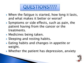  When the fatigue is started, how long it lasts,
and what makes it better or worse?
 Symptoms or side effects, such as pain, the
patient having from the cancer or the
treatments.
 Medicines being taken.
 Sleeping and resting habits.
 Eating habits and changes in appetite or
weight.
 Whether the patient has depression, anxiety
 