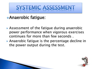 Anaerobic fatigue:
 Assessment of the fatigue during anaerobic
power performance when vigorous exercises
continues for more than few seconds .
 Anaerobic fatigue is the percentage decline in
the power output during the test.
 