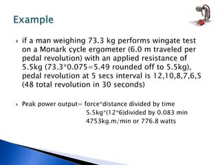  if a man weighing 73.3 kg performs wingate test
on a Monark cycle ergometer (6.0 m traveled per
pedal revolution) with an applied resistance of
5.5kg (73.3*0.075=5.49 rounded off to 5.5kg),
pedal revolution at 5 secs interval is 12,10,8,7,6,5
(48 total revolution in 30 seconds)
 Peak power output= force*distance divided by time
5.5kg*(12*6)divided by 0.083 min
4753kg.m/min or 776.8 watts
 