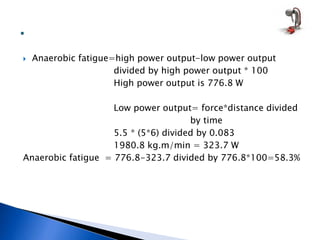  Anaerobic fatigue=high power output-low power output
divided by high power output * 100
High power output is 776.8 W
Low power output= force*distance divided
by time
5.5 * (5*6) divided by 0.083
1980.8 kg.m/min = 323.7 W
Anaerobic fatigue = 776.8-323.7 divided by 776.8*100=58.3%
 