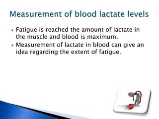  Fatigue is reached the amount of lactate in
the muscle and blood is maximum.
 Measurement of lactate in blood can give an
idea regarding the extent of fatigue.
 