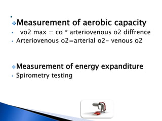Measurement of aerobic capacity
• vo2 max = co * arteriovenous o2 diffrence
• Arteriovenous o2=arterial o2- venous o2
Measurement of energy expanditure
• Spirometry testing
 