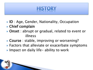  ID : Age, Gender, Nationality, Occupation
 Chief complain
 Onset : abrupt or gradual, related to event or
illness
 Course : stable, improving or worsening?
 Factors that alleviate or exacerbate symptoms
 Impact on daily life- ability to work
 