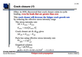 Fatigue crack propagation
Solid Mechanics Anders Ekberg
13 (20)
Crack closure (R)
Elber, in 1970, discovered that crack closure exists in cyclic
loading, even for loads that are greater than zero
This crack closure will decrease the fatigue crack growth rate
by reducing the effective stress intensity range
The stress intensity rate
∆K K K
K K
≡ −
= [ ]
max min
min min
max ,0
Crack closure att K=Kop gives
∆K K K
eff op
≡ −
max
Paris law using effective stress intensity rate
d
d eff
a
N C Km
= ∆
Empirical relation
K R K
R R R R
op =
= + + − ≤ ≤
ϕ
ϕ
( )
( ) . . .
max
0 25 0 5 0 25 1 1
2
 