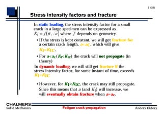 Fatigue crack propagation
Solid Mechanics Anders Ekberg
2 (20)
Stress intensity factors and fracture
In static loading, the stress intensity factor for a small
crack in a large specimen can be expressed as
K f a
I = ( )
σ, where f depends on geometry
• If the stress is kept constant, we will get fracture for
a certain crack length, a=aC, which will give
KI=KIC.
• For a<aC(KI<KIC) the crack will not propagate (in
theory)
In dynamic loading, we will still get fracture if the
stress intensity factor, for some instant of time, exceeds
KI=KIC
• However, for KI<KIC, the crack may still propagate.
Since this means that a (and KI) will increase, we
will eventually obtain fracture when a=aC.
 