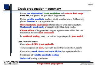 Fatigue crack propagation
Solid Mechanics Anders Ekberg
20 (20)
Crack propagation Ð summary
Under one dimensional, elastic conditions and constant load range
Paris’ law, can predict fatigue life of large cracks
Under variable amplitude loading, plastic residual stress fields mostly
gives a decrease in crack growth rate.
Microstructurally small cracks interact closely with microstructure.
Mechanically small cracks propagate faster than long cracks.
Closure effects of large cracks can give a pronounced effect. It’s one
mechanism behind crack arrestment
In multiaxial loading, most cracks tend to propagate in pure mode I
Less ÒmatureÓ areas
Cases where LEFM is not applicable
The propagation of short, especially microstructurally short, cracks
Cases where crack closure and crack friction has a profound effect
Conditions of variable amplitude loading
Multiaxial loading conditions
 