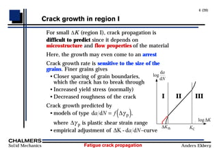 Fatigue crack propagation
Solid Mechanics Anders Ekberg
4 (20)
Crack growth in region I
For small ∆K (region I), crack propagation is
difficult to predict since it depends on
microstructure and flow properties of the material
Here, the growth may even come to an arrest
Crack growth rate is sensitive to the size of the
grains. Finer grains gives
• Closer spacing of grain boundaries,
which the crack has to break through
• Increased yield stress (normally)
• Decreased roughness of the crack
Crack growth predicted by
• models of type d d p
a N f
= ( )
∆γ ,
where ∆γ p is plastic shear strain range
• empirical adjustment of ∆K - d d
a N–curve
I II III
log
da
dN
log∆K
∆Kth KC
 