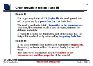 Fatigue crack propagation
Solid Mechanics Anders Ekberg
5 (20)
Crack growth in region II and III
Region II
For larger magnitudes of ∆K (region II), the crack growth rate
will be governed by a power law (such as Paris’ law)
The crack growth rate is fairly insensitive to the microstructure
(however, the constants m and C are, of course, different for
different materials)
If region II includes the dominating part of the fatigue life, the
fatigue life can be directly estimated by integrating Paris’ law
Region III
If the stress intensity ratio is increased even further (region III),
the crack growth rate will accelerate and finally fracture will
occur
The behavior of this fracture is rather sensitive to the
microstructure and flow properties of the material.
 