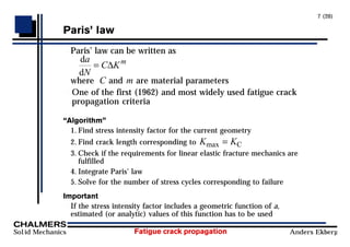 Fatigue crack propagation
Solid Mechanics Anders Ekberg
7 (20)
ParisÕ law
Paris’ law can be written as
d
d
a
N
C Km
= ∆
where C and m are material parameters
One of the first (1962) and most widely used fatigue crack
propagation criteria
ÒAlgorithmÓ
1. Find stress intensity factor for the current geometry
2. Find crack length corresponding to K K
max = C
3. Check if the requirements for linear elastic fracture mechanics are
fulfilled
4. Integrate Paris’ law
5. Solve for the number of stress cycles corresponding to failure
Important
If the stress intensity factor includes a geometric function of a,
estimated (or analytic) values of this function has to be used
 
