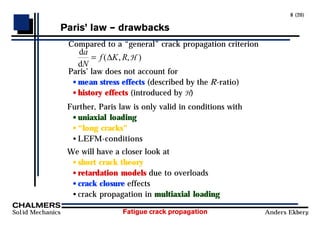 Fatigue crack propagation
Solid Mechanics Anders Ekberg
8 (20)
ParisÕ law Ð drawbacks
Compared to a “general” crack propagation criterion
d
d
a
N
f K R
= ( , , )
∆ H
Paris’ law does not account for
• mean stress effects (described by the R-ratio)
• history effects (introduced by H)
Further, Paris law is only valid in conditions with
• uniaxial loading
• “long cracks”
• LEFM-conditions
We will have a closer look at
• short crack theory
• retardation models due to overloads
• crack closure effects
• crack propagation in multiaxial loading
 
