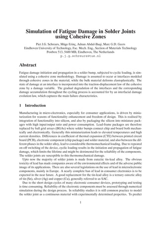 Simulation of Fatigue Damage in Solder Joints
                 using Cohesive Zones
           Piet J.G. Schreurs, M¨ ge Erinc, Adnan Abdul-Baqi, Marc G.D. Geers
                                u        ¸
   Eindhoven University of Technology, Fac. Mech. Eng., Section of Materials Technology
                    Postbox 513, 5600 MB, Eindhoven, The Netherlands
                               p.j.g.schreurs@tue.nl

Abstract
Fatigue damage initiation and propagation in a solder bump, subjected to cyclic loading, is sim-
ulated using a cohesive zone methodology. Damage is assumed to occur at interfaces modeled
through cohesive zones in the material, while the bulk material deforms elastoplastically. The
state of damage at an interface is incorporated into the traction-displacement law of the cohesive
zone by a damage variable. The gradual degradation of the interfaces and the corresponding
damage accumulation throughout the cycling process is accounted for by an interfacial damage
evolution law, which captures the main failure characteristics.


1 Introduction
Manufacturing in micro-electronics, especially for consumer applications, is driven by minia-
turization for reasons of functionality enhancement and freedom of design. This is realised by
integration of functionality into silicon, and also by packaging the silicon into miniature pack-
ages with high input/output ratio and power consumption. Lead-frame packages are therefore
replaced by ball grid arrays (BGAs) where solder bumps connect chip and board both mechan-
ically and electronically. Generally this miniaturization leads to elevated temperatures and high
current densities. Differences in coefﬁcient of thermal expansion (CTE) between printed circuit
board (PCB), electronic component (chip package) and solder material, and also between the dif-
ferent phases in the solder alloy, lead to considerable thermomechanical loading. Due to repeated
on-off switching of the device, cyclic loading results in the initiation and propagation of fatigue
damage, which limits the lifetime and might be detrimental for the reliability of the components.
The solder joints are susceptible to this thermomechanical damage.
   Upto now the majority of solder joints is made from eutectic tin-lead alloy. The obvious
toxicity of lead has made companies aware of the environmental effects and of the adverse public
image of its applications. There are also several legislations on the use of lead in microelectronic
components, mainly in Europe. A nearly complete ban of lead in consumer electronics is to be
expected in the near future. A good replacement for the tin-lead alloy is a ternary eutectic alloy
of tin (Sn), silver (Ag) and copper (Cu), generally referred to as SAC.
   Due to the short design cycles of many electronic consumer devices, prototyping and testing
is time consuming. Reliability of the electronic components must be assessed through numerical
simulation during the design process. In reliability studies it is still common practice to model
the solder joint as a continuous material with experimentally determined properties. To predict

                                                 1
 