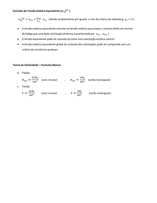 Conceito de Tensão Estática Equivalente (𝝈 𝒆𝒒
𝒆𝒔𝒕
)
σeq
est
= 𝜎 𝑚1 +
𝜎 𝑐𝑒𝑑
𝜎 𝑓𝑜
· 𝜎 𝑎1 (obtido simplesmente por igualar a reta do critério de soderberg 𝜎 𝑎 = 0 )
• A tensão estática equivalente consiste na tensão estática que produz o mesmo efeito em termos
de fadiga que uma dada solicitação dinâmica (caracterizada por 𝜎 𝑎1 , 𝜎 𝑚1 )
• A tensão equivalente pode ser somada tal como uma solicitação estática comum
• A tensão estática equivalente global do conjunto das solicitações pode ser comparada com um
critério de resistência qualquer
Teoria da Elasticidade – Formulas Básicas
• Flexão:
𝜎𝑥𝑥 =
32𝑀 𝑓
𝜋𝑑3
(veio circular) , 𝜎𝑥𝑥 =
6𝑀 𝑓
𝑏ℎ2
(varão rectangular)
• Torção
𝜏 =
16𝑀𝑡
𝜋𝑑3
(veio circular) , 𝜏 =
3𝑀𝑡
ℎ𝑏2
(varão rectangular)
 