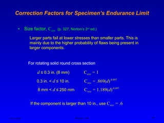 Ken Youssefi MAE dept., SJSU 18
Correction Factors for Specimen’s Endurance Limit
• Size factor, Csize (p. 327, Norton’s 3rd
ed.)
Larger parts fail at lower stresses than smaller parts. This is
mainly due to the higher probability of flaws being present in
larger components.
For rotating solid round cross section
d ≤ 0.3 in. (8 mm) Csize = 1
0.3 in. < d ≤ 10 in. Csize = .869(d)-0.097
8 mm < d ≤ 250 mm Csize = 1.189(d)-0.097
If the component is larger than 10 in., use Csize = .6
 