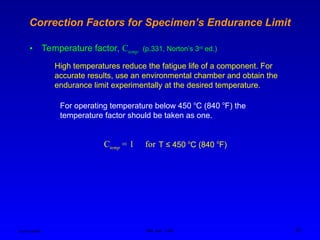 Ken Youssefi MAE dept., SJSU 22
Correction Factors for Specimen’s Endurance Limit
• Temperature factor, Ctemp (p.331, Norton’s 3rd
ed.)
High temperatures reduce the fatigue life of a component. For
accurate results, use an environmental chamber and obtain the
endurance limit experimentally at the desired temperature.
For operating temperature below 450 o
C (840 o
F) the
temperature factor should be taken as one.
Ctemp = 1 for T ≤ 450 o
C (840 o
F)
 