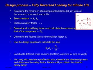Ken Youssefi MAE dept., SJSU 26
Design process – Fully Reversed Loading for Infinite Life
• Determine the maximum alternating applied stress (a ) in terms of
the size and cross sectional profile
• Select material → Sy, Sut
• Use the design equation to calculate the size
Se
Kf a =
n
• Choose a safety factor → n
• Determine all modifying factors and calculate the endurance
limit of the component → Se
• Determine the fatigue stress concentration factor, Kf
• Investigate different cross sections (profiles), optimize for size or weight
• You may also assume a profile and size, calculate the alternating stress
and determine the safety factor. Iterate until you obtain the desired
safety factor
 