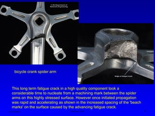 Ken Youssefi MAE dept., SJSU 6
This long term fatigue crack in a high quality component took a
considerable time to nucleate from a machining mark between the spider
arms on this highly stressed surface. However once initiated propagation
was rapid and accelerating as shown in the increased spacing of the 'beach
marks' on the surface caused by the advancing fatigue crack.
bicycle crank spider arm
 