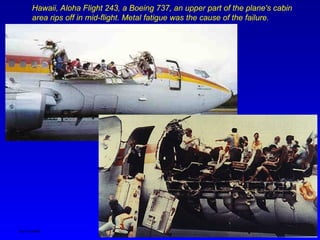 Ken Youssefi MAE dept., SJSU 8
Hawaii, Aloha Flight 243, a Boeing 737, an upper part of the plane's cabin
area rips off in mid-flight. Metal fatigue was the cause of the failure.
 