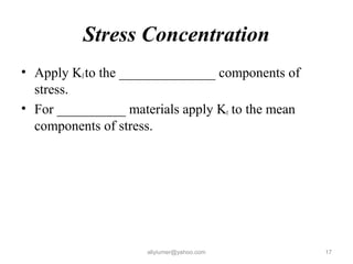 Stress Concentration
• Apply Kfto the ______________ components of
stress.
• For __________ materials apply Kt to the mean
components of stress.
aliyiumer@yahoo.com 17
 