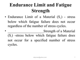 Endurance Limit and Fatigue
Strength
• Endurance Limit of a Material (Se’) - stress
below which fatigue failure does not occur
regardless of the number of stress cycles.
• ____________________Strength of a Material
(Sf’) -stress below which fatigue failure does
not occur for a specified number of stress
cycles.
aliyiumer@yahoo.com 7
 
