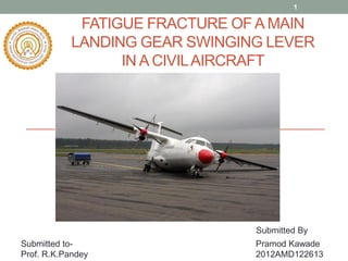 1

FATIGUE FRACTURE OF A MAIN
LANDING GEAR SWINGING LEVER
IN A CIVIL AIRCRAFT

Submitted By
Submitted toProf. R.K.Pandey

Pramod Kawade
2012AMD122613

 