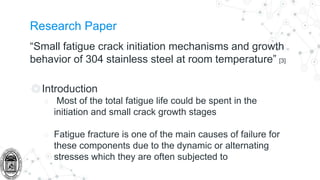 Research Paper
“Small fatigue crack initiation mechanisms and growth
behavior of 304 stainless steel at room temperature” [3]
◎Introduction
○ Most of the total fatigue life could be spent in the
initiation and small crack growth stages
○ Fatigue fracture is one of the main causes of failure for
these components due to the dynamic or alternating
stresses which they are often subjected to
 