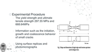 ◎Experimental Procedure
○ The yield strength and ultimate
tensile strength 297.55 MPa and
668.64MPa
○ Information such as the initiation,
growth and coalescence behavior
of small cracks
○ Using surface replicas and
photomicrographs
Ref: [3]
 
