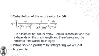 ◎Substitution of the expression for ΔK
It is assumed that Δσ (or σmax − σmin) is constant and that
Y depends on the crack length and therefore cannot be
removed from within the integral.
◎While solving problem by integrating we will get
fatigue life
 