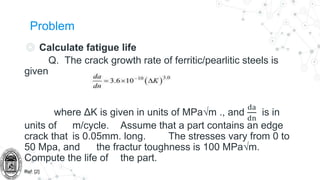 Problem
◎ Calculate fatigue life
Q. The crack growth rate of ferritic/pearlitic steels is
given
where ΔK is given in units of MPa√m ., and
da
dn
is in
units of m/cycle. Assume that a part contains an edge
crack that is 0.05mm. long. The stresses vary from 0 to
50 Mpa, and the fractur toughness is 100 MPa√m.
Compute the life of the part.
Ref: [2]
 