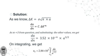 ◎Solution:
As we know, ∆𝐾 = 𝜎 𝜋 × 𝑎
As m =3 from question, and substituting the other values, we get
𝑑𝑎
𝑑𝑛
= 3.52 × 10−4
× 𝑎3/2
On integrating, we get
𝑑𝑎
𝑑𝑛
= 𝐶. ∆𝐾𝑚
 