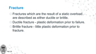 Fracture
◎Fractures which are the result of a static overload
are described as either ductile or brittle.
◎Ductile fracture - plastic deformation prior to failure.
◎Brittle fracture - little plastic deformation prior to
fracture.
Ref: [5]
 