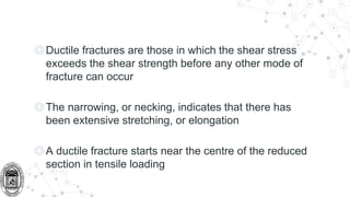 ◎Ductile fractures are those in which the shear stress
exceeds the shear strength before any other mode of
fracture can occur
◎The narrowing, or necking, indicates that there has
been extensive stretching, or elongation
◎A ductile fracture starts near the centre of the reduced
section in tensile loading
 