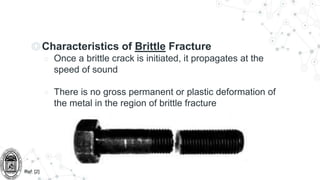 ◎Characteristics of Brittle Fracture
○ Once a brittle crack is initiated, it propagates at the
speed of sound
○ There is no gross permanent or plastic deformation of
the metal in the region of brittle fracture
Ref: [2]
 