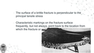 ○ The surface of a brittle fracture is perpendicular to the
principal tensile stress
○ Characteristic markings on the fracture surface
frequently, but not always, point back to the location from
which the fracture originated.
 