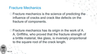 Fracture Mechanics
◎Fracture mechanics is the science of predicting the
influence of cracks and crack like defects on the
fracture of components.
◎Fracture mechanics has its origin in the work of A.
A. Griffiths, who proved that the fracture strength of
a brittle material, like glass, is inversely proportional
to the square root of the crack length.
Ref: [4]
 