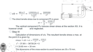 ◎𝜎𝑏 =
𝑀𝑏 𝑥 𝑌
𝐼
=
1399520 𝑥 𝑡
𝑡 𝑥 2𝑡3
12
=
2099280
𝑡3
◎The direct tensile stress due to component Ph is given by,
𝜎𝑡 =
𝑃ℎ
𝐴
=
4330.13
2𝑡2
The vertical component Pv induces shear stress at the section XX. It is
however small and neglected.
◎Step III
Calculation of dimensions of c/s. The resultant tensile stress s max. at
the point A is given by
𝜎𝑚𝑎𝑥 = 𝜎𝑏 + 𝜎𝑡 =
2099280
𝑡3 +
4330.13
2𝑡2
𝑡3
– 37.89 t – 36739.24 = 0
t = 33.65 mm ≈ 35 mm
The dimensions of the cross-section to avoid fracture are 35 x 70 mm.
 