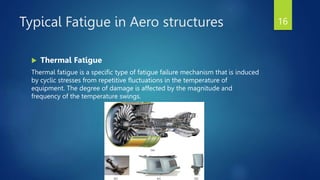Typical Fatigue in Aero structures
 Thermal Fatigue
Thermal fatigue is a specific type of fatigue failure mechanism that is induced
by cyclic stresses from repetitive fluctuations in the temperature of
equipment. The degree of damage is affected by the magnitude and
frequency of the temperature swings.
16
 