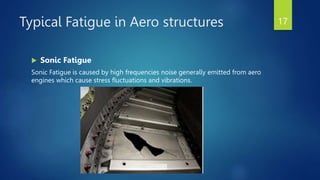Typical Fatigue in Aero structures
 Sonic Fatigue
Sonic Fatigue is caused by high frequencies noise generally emitted from aero
engines which cause stress fluctuations and vibrations.
17
 