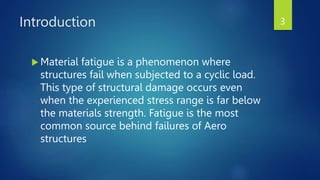 Introduction
 Material fatigue is a phenomenon where
structures fail when subjected to a cyclic load.
This type of structural damage occurs even
when the experienced stress range is far below
the materials strength. Fatigue is the most
common source behind failures of Aero
structures
3
 